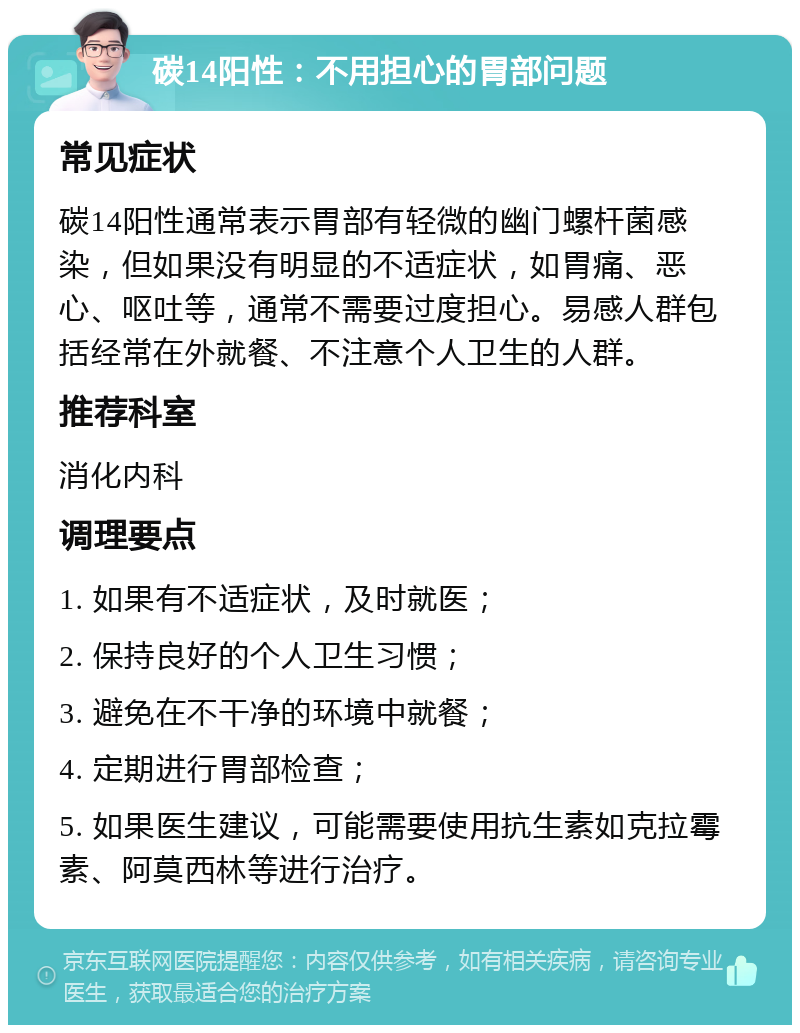 碳14阳性：不用担心的胃部问题 常见症状 碳14阳性通常表示胃部有轻微的幽门螺杆菌感染，但如果没有明显的不适症状，如胃痛、恶心、呕吐等，通常不需要过度担心。易感人群包括经常在外就餐、不注意个人卫生的人群。 推荐科室 消化内科 调理要点 1. 如果有不适症状，及时就医； 2. 保持良好的个人卫生习惯； 3. 避免在不干净的环境中就餐； 4. 定期进行胃部检查； 5. 如果医生建议，可能需要使用抗生素如克拉霉素、阿莫西林等进行治疗。