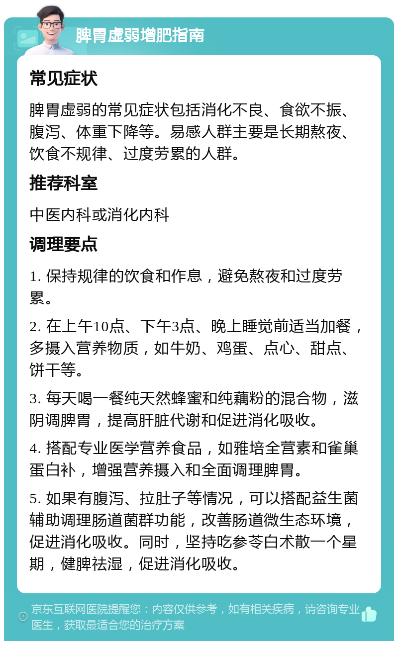 脾胃虚弱增肥指南 常见症状 脾胃虚弱的常见症状包括消化不良、食欲不振、腹泻、体重下降等。易感人群主要是长期熬夜、饮食不规律、过度劳累的人群。 推荐科室 中医内科或消化内科 调理要点 1. 保持规律的饮食和作息，避免熬夜和过度劳累。 2. 在上午10点、下午3点、晚上睡觉前适当加餐，多摄入营养物质，如牛奶、鸡蛋、点心、甜点、饼干等。 3. 每天喝一餐纯天然蜂蜜和纯藕粉的混合物，滋阴调脾胃，提高肝脏代谢和促进消化吸收。 4. 搭配专业医学营养食品，如雅培全营素和雀巢蛋白补，增强营养摄入和全面调理脾胃。 5. 如果有腹泻、拉肚子等情况，可以搭配益生菌辅助调理肠道菌群功能，改善肠道微生态环境，促进消化吸收。同时，坚持吃参苓白术散一个星期，健脾祛湿，促进消化吸收。