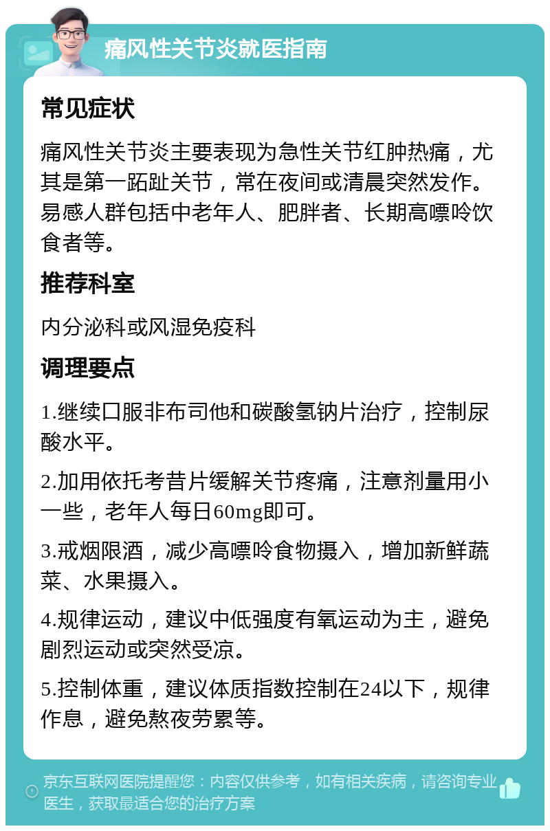 痛风性关节炎就医指南 常见症状 痛风性关节炎主要表现为急性关节红肿热痛，尤其是第一跖趾关节，常在夜间或清晨突然发作。易感人群包括中老年人、肥胖者、长期高嘌呤饮食者等。 推荐科室 内分泌科或风湿免疫科 调理要点 1.继续口服非布司他和碳酸氢钠片治疗，控制尿酸水平。 2.加用依托考昔片缓解关节疼痛，注意剂量用小一些，老年人每日60mg即可。 3.戒烟限酒，减少高嘌呤食物摄入，增加新鲜蔬菜、水果摄入。 4.规律运动，建议中低强度有氧运动为主，避免剧烈运动或突然受凉。 5.控制体重，建议体质指数控制在24以下，规律作息，避免熬夜劳累等。