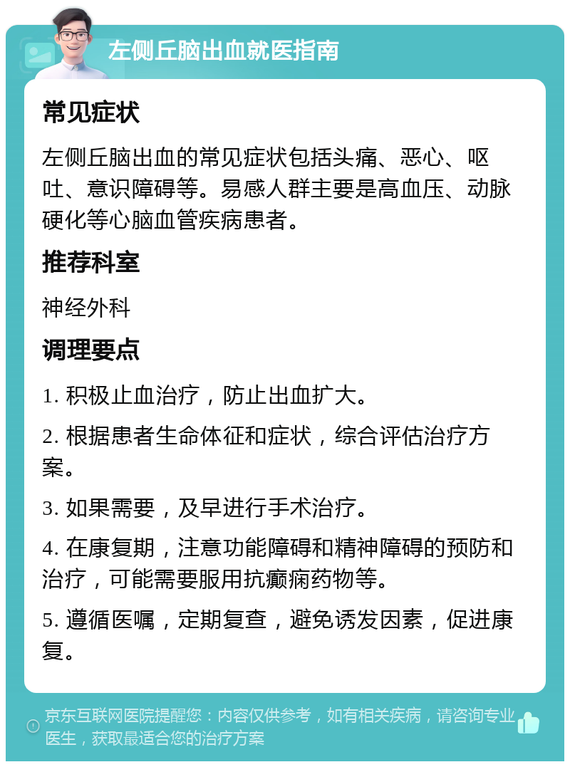 左侧丘脑出血就医指南 常见症状 左侧丘脑出血的常见症状包括头痛、恶心、呕吐、意识障碍等。易感人群主要是高血压、动脉硬化等心脑血管疾病患者。 推荐科室 神经外科 调理要点 1. 积极止血治疗，防止出血扩大。 2. 根据患者生命体征和症状，综合评估治疗方案。 3. 如果需要，及早进行手术治疗。 4. 在康复期，注意功能障碍和精神障碍的预防和治疗，可能需要服用抗癫痫药物等。 5. 遵循医嘱，定期复查，避免诱发因素，促进康复。