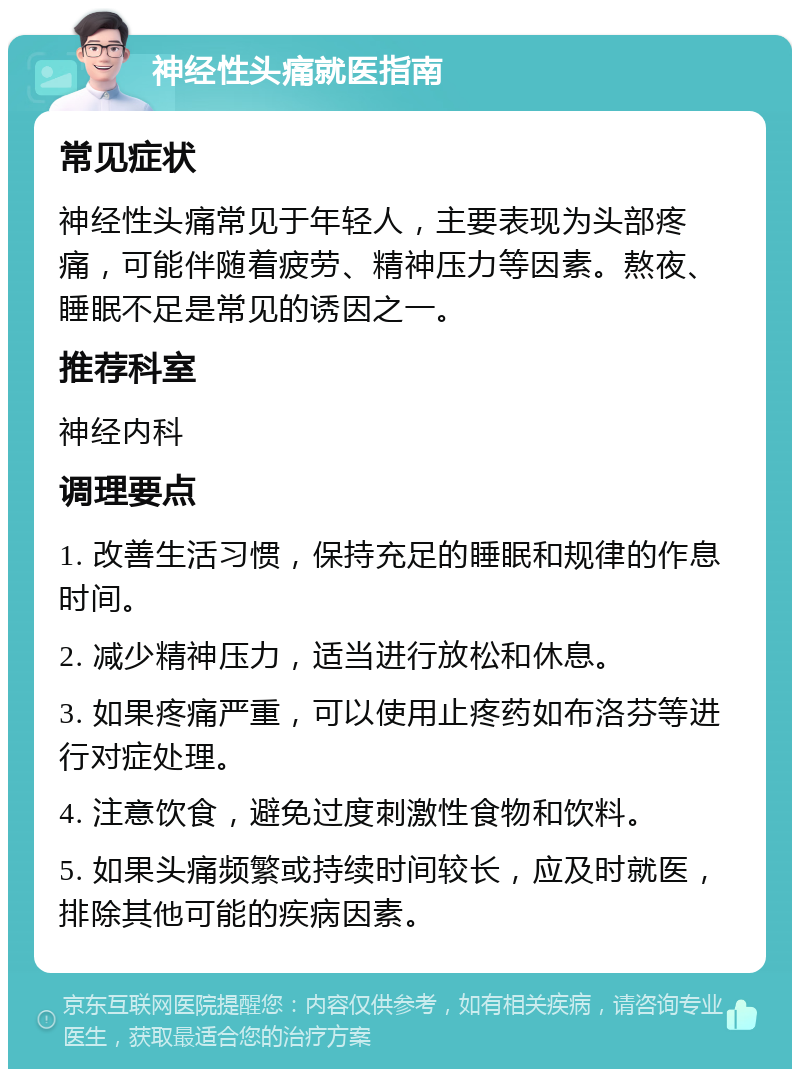 神经性头痛就医指南 常见症状 神经性头痛常见于年轻人，主要表现为头部疼痛，可能伴随着疲劳、精神压力等因素。熬夜、睡眠不足是常见的诱因之一。 推荐科室 神经内科 调理要点 1. 改善生活习惯，保持充足的睡眠和规律的作息时间。 2. 减少精神压力，适当进行放松和休息。 3. 如果疼痛严重，可以使用止疼药如布洛芬等进行对症处理。 4. 注意饮食，避免过度刺激性食物和饮料。 5. 如果头痛频繁或持续时间较长，应及时就医，排除其他可能的疾病因素。