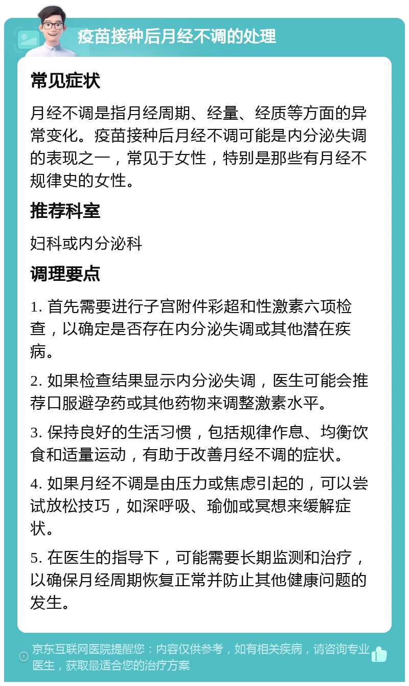 疫苗接种后月经不调的处理 常见症状 月经不调是指月经周期、经量、经质等方面的异常变化。疫苗接种后月经不调可能是内分泌失调的表现之一，常见于女性，特别是那些有月经不规律史的女性。 推荐科室 妇科或内分泌科 调理要点 1. 首先需要进行子宫附件彩超和性激素六项检查，以确定是否存在内分泌失调或其他潜在疾病。 2. 如果检查结果显示内分泌失调，医生可能会推荐口服避孕药或其他药物来调整激素水平。 3. 保持良好的生活习惯，包括规律作息、均衡饮食和适量运动，有助于改善月经不调的症状。 4. 如果月经不调是由压力或焦虑引起的，可以尝试放松技巧，如深呼吸、瑜伽或冥想来缓解症状。 5. 在医生的指导下，可能需要长期监测和治疗，以确保月经周期恢复正常并防止其他健康问题的发生。