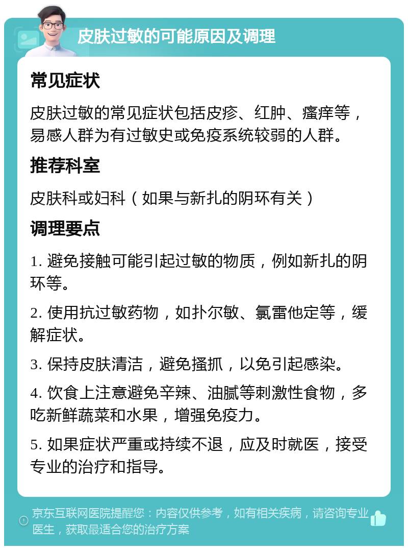 皮肤过敏的可能原因及调理 常见症状 皮肤过敏的常见症状包括皮疹、红肿、瘙痒等，易感人群为有过敏史或免疫系统较弱的人群。 推荐科室 皮肤科或妇科（如果与新扎的阴环有关） 调理要点 1. 避免接触可能引起过敏的物质，例如新扎的阴环等。 2. 使用抗过敏药物，如扑尔敏、氯雷他定等，缓解症状。 3. 保持皮肤清洁，避免搔抓，以免引起感染。 4. 饮食上注意避免辛辣、油腻等刺激性食物，多吃新鲜蔬菜和水果，增强免疫力。 5. 如果症状严重或持续不退，应及时就医，接受专业的治疗和指导。