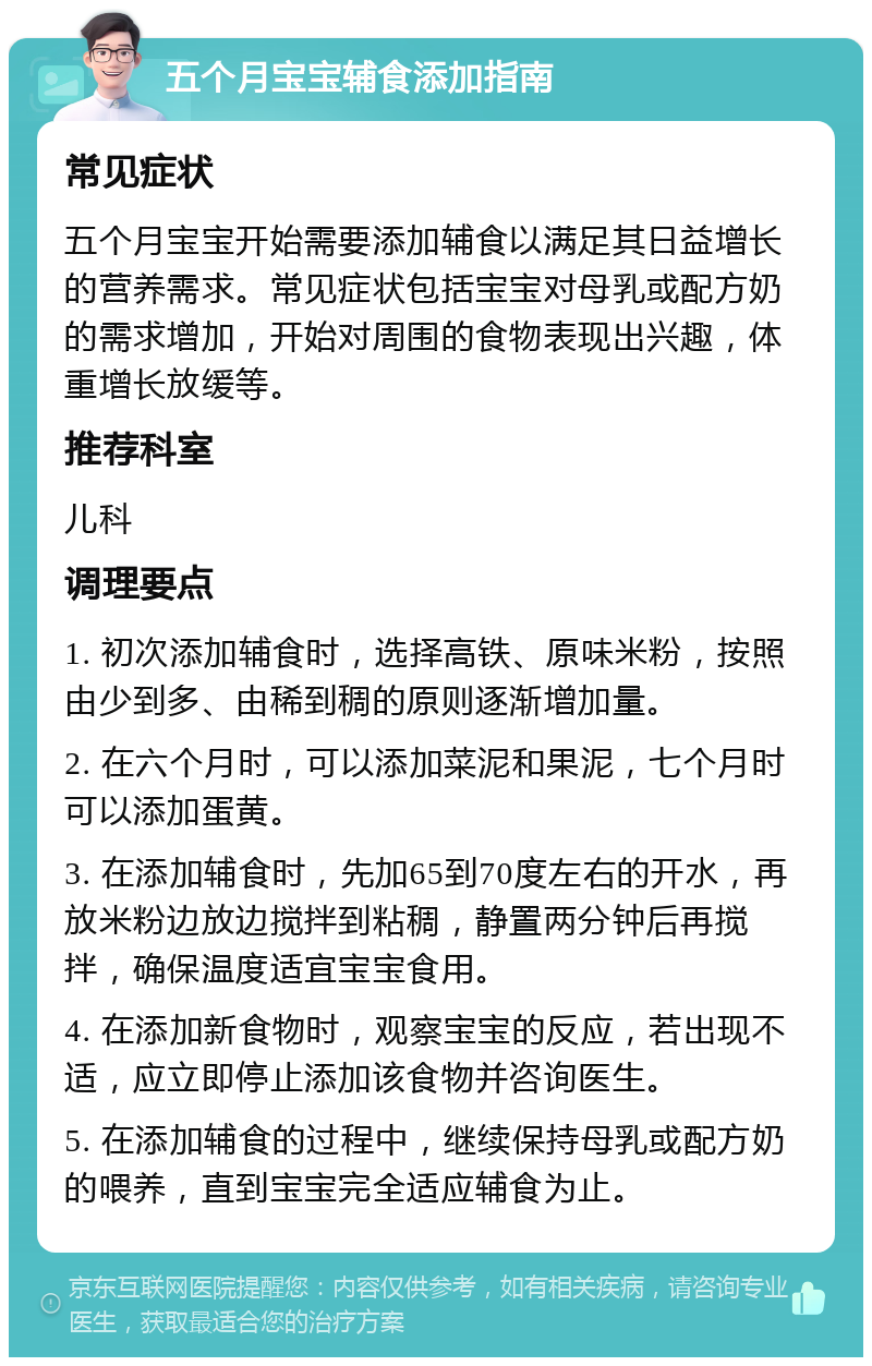 五个月宝宝辅食添加指南 常见症状 五个月宝宝开始需要添加辅食以满足其日益增长的营养需求。常见症状包括宝宝对母乳或配方奶的需求增加，开始对周围的食物表现出兴趣，体重增长放缓等。 推荐科室 儿科 调理要点 1. 初次添加辅食时，选择高铁、原味米粉，按照由少到多、由稀到稠的原则逐渐增加量。 2. 在六个月时，可以添加菜泥和果泥，七个月时可以添加蛋黄。 3. 在添加辅食时，先加65到70度左右的开水，再放米粉边放边搅拌到粘稠，静置两分钟后再搅拌，确保温度适宜宝宝食用。 4. 在添加新食物时，观察宝宝的反应，若出现不适，应立即停止添加该食物并咨询医生。 5. 在添加辅食的过程中，继续保持母乳或配方奶的喂养，直到宝宝完全适应辅食为止。