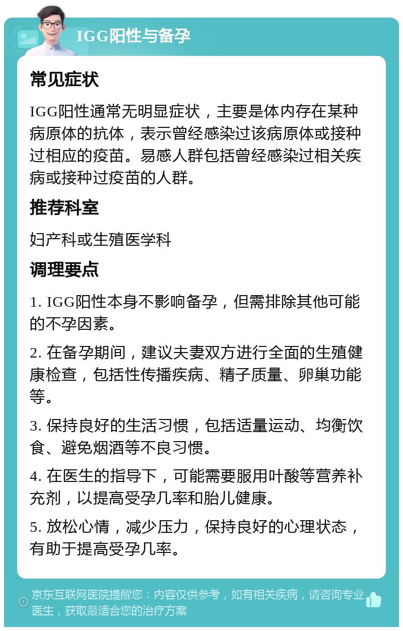 IGG阳性与备孕 常见症状 IGG阳性通常无明显症状，主要是体内存在某种病原体的抗体，表示曾经感染过该病原体或接种过相应的疫苗。易感人群包括曾经感染过相关疾病或接种过疫苗的人群。 推荐科室 妇产科或生殖医学科 调理要点 1. IGG阳性本身不影响备孕，但需排除其他可能的不孕因素。 2. 在备孕期间，建议夫妻双方进行全面的生殖健康检查，包括性传播疾病、精子质量、卵巢功能等。 3. 保持良好的生活习惯，包括适量运动、均衡饮食、避免烟酒等不良习惯。 4. 在医生的指导下，可能需要服用叶酸等营养补充剂，以提高受孕几率和胎儿健康。 5. 放松心情，减少压力，保持良好的心理状态，有助于提高受孕几率。