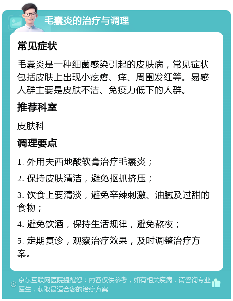 毛囊炎的治疗与调理 常见症状 毛囊炎是一种细菌感染引起的皮肤病，常见症状包括皮肤上出现小疙瘩、痒、周围发红等。易感人群主要是皮肤不洁、免疫力低下的人群。 推荐科室 皮肤科 调理要点 1. 外用夫西地酸软膏治疗毛囊炎； 2. 保持皮肤清洁，避免抠抓挤压； 3. 饮食上要清淡，避免辛辣刺激、油腻及过甜的食物； 4. 避免饮酒，保持生活规律，避免熬夜； 5. 定期复诊，观察治疗效果，及时调整治疗方案。