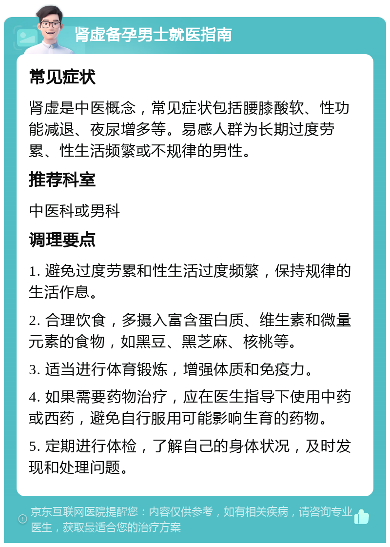 肾虚备孕男士就医指南 常见症状 肾虚是中医概念，常见症状包括腰膝酸软、性功能减退、夜尿增多等。易感人群为长期过度劳累、性生活频繁或不规律的男性。 推荐科室 中医科或男科 调理要点 1. 避免过度劳累和性生活过度频繁，保持规律的生活作息。 2. 合理饮食，多摄入富含蛋白质、维生素和微量元素的食物，如黑豆、黑芝麻、核桃等。 3. 适当进行体育锻炼，增强体质和免疫力。 4. 如果需要药物治疗，应在医生指导下使用中药或西药，避免自行服用可能影响生育的药物。 5. 定期进行体检，了解自己的身体状况，及时发现和处理问题。