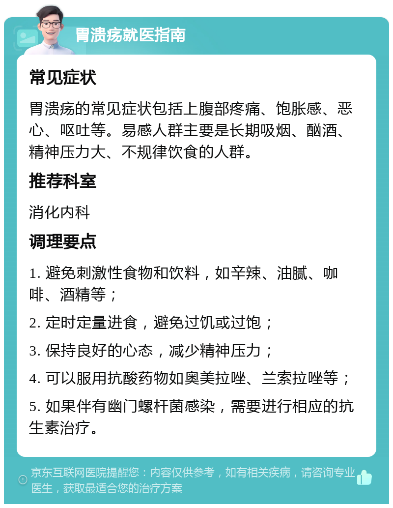 胃溃疡就医指南 常见症状 胃溃疡的常见症状包括上腹部疼痛、饱胀感、恶心、呕吐等。易感人群主要是长期吸烟、酗酒、精神压力大、不规律饮食的人群。 推荐科室 消化内科 调理要点 1. 避免刺激性食物和饮料，如辛辣、油腻、咖啡、酒精等； 2. 定时定量进食，避免过饥或过饱； 3. 保持良好的心态，减少精神压力； 4. 可以服用抗酸药物如奥美拉唑、兰索拉唑等； 5. 如果伴有幽门螺杆菌感染，需要进行相应的抗生素治疗。