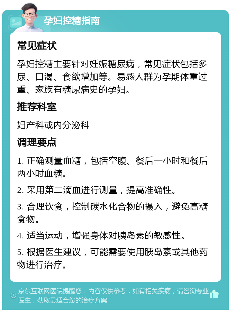 孕妇控糖指南 常见症状 孕妇控糖主要针对妊娠糖尿病，常见症状包括多尿、口渴、食欲增加等。易感人群为孕期体重过重、家族有糖尿病史的孕妇。 推荐科室 妇产科或内分泌科 调理要点 1. 正确测量血糖，包括空腹、餐后一小时和餐后两小时血糖。 2. 采用第二滴血进行测量，提高准确性。 3. 合理饮食，控制碳水化合物的摄入，避免高糖食物。 4. 适当运动，增强身体对胰岛素的敏感性。 5. 根据医生建议，可能需要使用胰岛素或其他药物进行治疗。