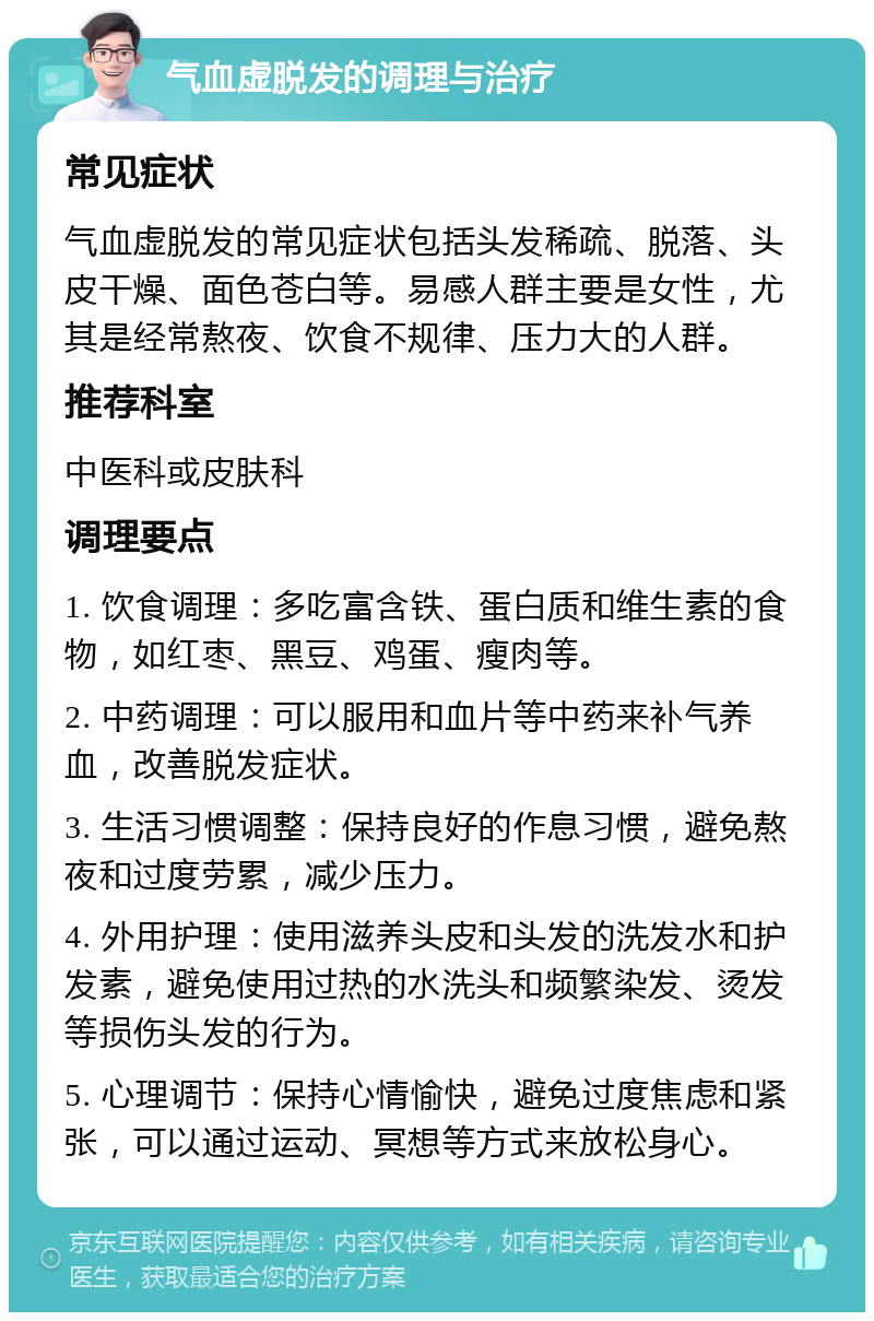 气血虚脱发的调理与治疗 常见症状 气血虚脱发的常见症状包括头发稀疏、脱落、头皮干燥、面色苍白等。易感人群主要是女性，尤其是经常熬夜、饮食不规律、压力大的人群。 推荐科室 中医科或皮肤科 调理要点 1. 饮食调理：多吃富含铁、蛋白质和维生素的食物，如红枣、黑豆、鸡蛋、瘦肉等。 2. 中药调理：可以服用和血片等中药来补气养血，改善脱发症状。 3. 生活习惯调整：保持良好的作息习惯，避免熬夜和过度劳累，减少压力。 4. 外用护理：使用滋养头皮和头发的洗发水和护发素，避免使用过热的水洗头和频繁染发、烫发等损伤头发的行为。 5. 心理调节：保持心情愉快，避免过度焦虑和紧张，可以通过运动、冥想等方式来放松身心。