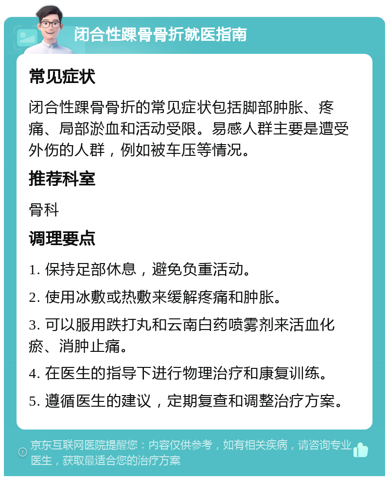 闭合性踝骨骨折就医指南 常见症状 闭合性踝骨骨折的常见症状包括脚部肿胀、疼痛、局部淤血和活动受限。易感人群主要是遭受外伤的人群，例如被车压等情况。 推荐科室 骨科 调理要点 1. 保持足部休息，避免负重活动。 2. 使用冰敷或热敷来缓解疼痛和肿胀。 3. 可以服用跌打丸和云南白药喷雾剂来活血化瘀、消肿止痛。 4. 在医生的指导下进行物理治疗和康复训练。 5. 遵循医生的建议，定期复查和调整治疗方案。