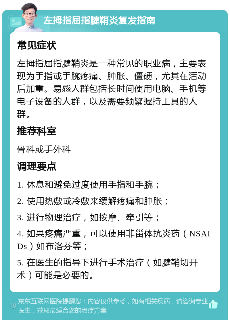 左拇指屈指腱鞘炎复发指南 常见症状 左拇指屈指腱鞘炎是一种常见的职业病，主要表现为手指或手腕疼痛、肿胀、僵硬，尤其在活动后加重。易感人群包括长时间使用电脑、手机等电子设备的人群，以及需要频繁握持工具的人群。 推荐科室 骨科或手外科 调理要点 1. 休息和避免过度使用手指和手腕； 2. 使用热敷或冷敷来缓解疼痛和肿胀； 3. 进行物理治疗，如按摩、牵引等； 4. 如果疼痛严重，可以使用非甾体抗炎药（NSAIDs）如布洛芬等； 5. 在医生的指导下进行手术治疗（如腱鞘切开术）可能是必要的。