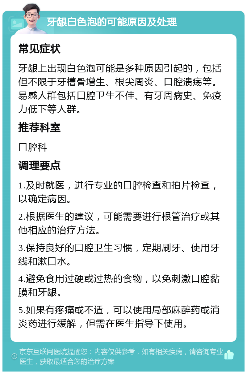 牙龈白色泡的可能原因及处理 常见症状 牙龈上出现白色泡可能是多种原因引起的，包括但不限于牙槽骨增生、根尖周炎、口腔溃疡等。易感人群包括口腔卫生不佳、有牙周病史、免疫力低下等人群。 推荐科室 口腔科 调理要点 1.及时就医，进行专业的口腔检查和拍片检查，以确定病因。 2.根据医生的建议，可能需要进行根管治疗或其他相应的治疗方法。 3.保持良好的口腔卫生习惯，定期刷牙、使用牙线和漱口水。 4.避免食用过硬或过热的食物，以免刺激口腔黏膜和牙龈。 5.如果有疼痛或不适，可以使用局部麻醉药或消炎药进行缓解，但需在医生指导下使用。