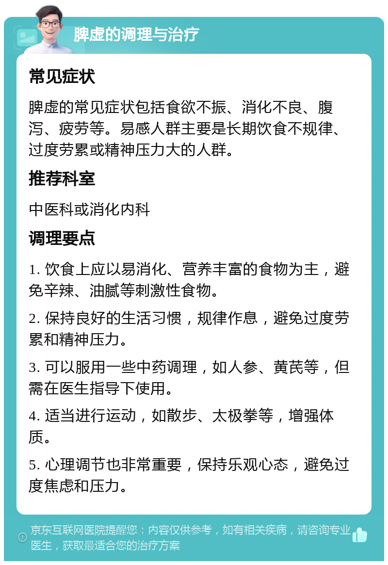 脾虚的调理与治疗 常见症状 脾虚的常见症状包括食欲不振、消化不良、腹泻、疲劳等。易感人群主要是长期饮食不规律、过度劳累或精神压力大的人群。 推荐科室 中医科或消化内科 调理要点 1. 饮食上应以易消化、营养丰富的食物为主，避免辛辣、油腻等刺激性食物。 2. 保持良好的生活习惯，规律作息，避免过度劳累和精神压力。 3. 可以服用一些中药调理，如人参、黄芪等，但需在医生指导下使用。 4. 适当进行运动，如散步、太极拳等，增强体质。 5. 心理调节也非常重要，保持乐观心态，避免过度焦虑和压力。