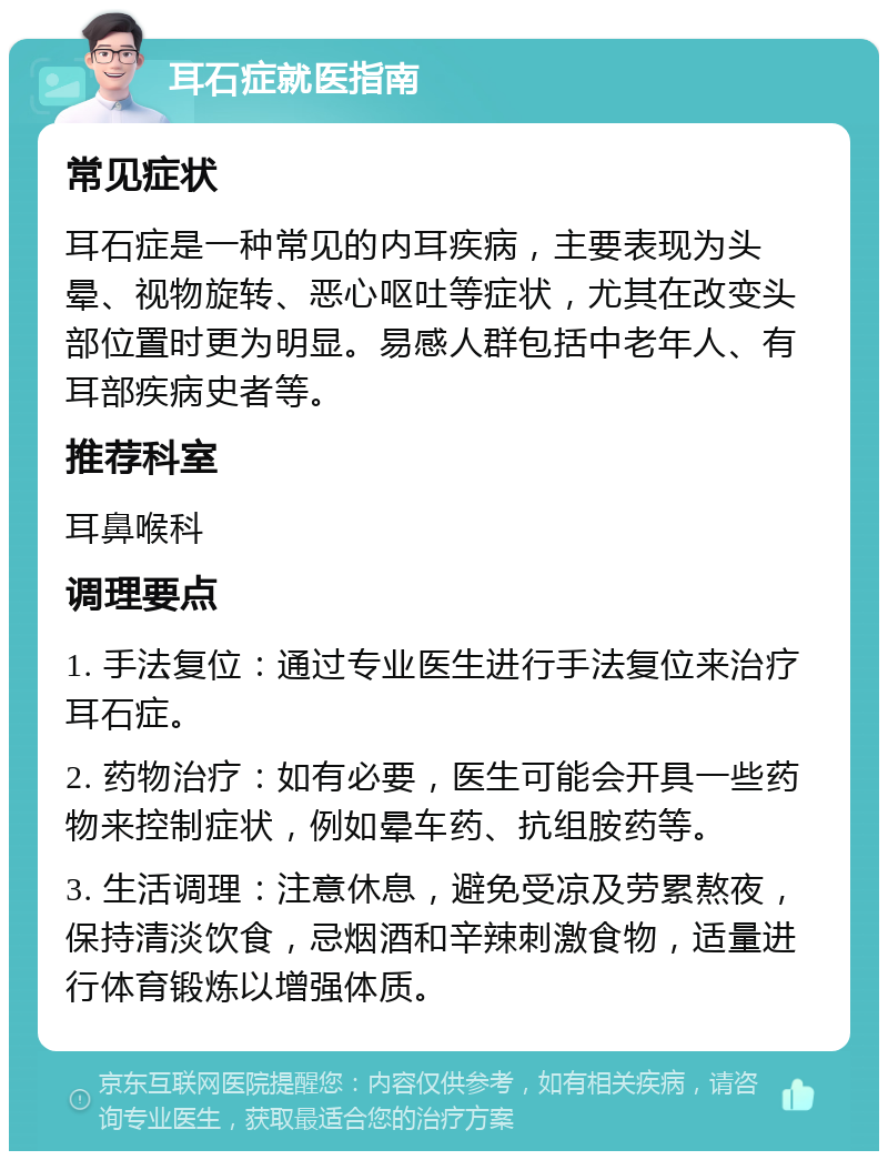 耳石症就医指南 常见症状 耳石症是一种常见的内耳疾病，主要表现为头晕、视物旋转、恶心呕吐等症状，尤其在改变头部位置时更为明显。易感人群包括中老年人、有耳部疾病史者等。 推荐科室 耳鼻喉科 调理要点 1. 手法复位：通过专业医生进行手法复位来治疗耳石症。 2. 药物治疗：如有必要，医生可能会开具一些药物来控制症状，例如晕车药、抗组胺药等。 3. 生活调理：注意休息，避免受凉及劳累熬夜，保持清淡饮食，忌烟酒和辛辣刺激食物，适量进行体育锻炼以增强体质。