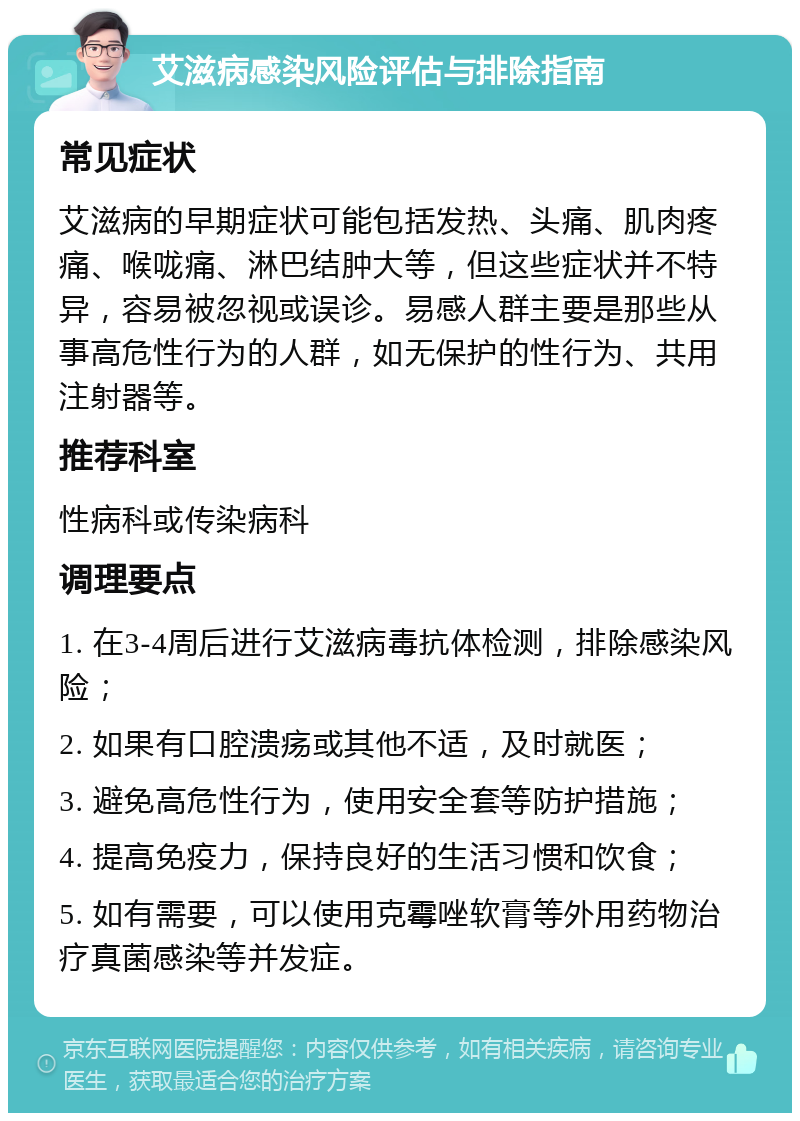 艾滋病感染风险评估与排除指南 常见症状 艾滋病的早期症状可能包括发热、头痛、肌肉疼痛、喉咙痛、淋巴结肿大等，但这些症状并不特异，容易被忽视或误诊。易感人群主要是那些从事高危性行为的人群，如无保护的性行为、共用注射器等。 推荐科室 性病科或传染病科 调理要点 1. 在3-4周后进行艾滋病毒抗体检测，排除感染风险； 2. 如果有口腔溃疡或其他不适，及时就医； 3. 避免高危性行为，使用安全套等防护措施； 4. 提高免疫力，保持良好的生活习惯和饮食； 5. 如有需要，可以使用克霉唑软膏等外用药物治疗真菌感染等并发症。