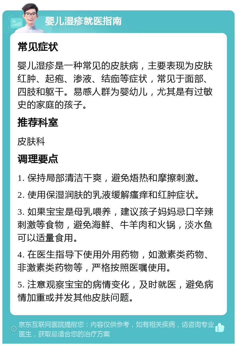 婴儿湿疹就医指南 常见症状 婴儿湿疹是一种常见的皮肤病，主要表现为皮肤红肿、起疱、渗液、结痂等症状，常见于面部、四肢和躯干。易感人群为婴幼儿，尤其是有过敏史的家庭的孩子。 推荐科室 皮肤科 调理要点 1. 保持局部清洁干爽，避免焐热和摩擦刺激。 2. 使用保湿润肤的乳液缓解瘙痒和红肿症状。 3. 如果宝宝是母乳喂养，建议孩子妈妈忌口辛辣刺激等食物，避免海鲜、牛羊肉和火锅，淡水鱼可以适量食用。 4. 在医生指导下使用外用药物，如激素类药物、非激素类药物等，严格按照医嘱使用。 5. 注意观察宝宝的病情变化，及时就医，避免病情加重或并发其他皮肤问题。