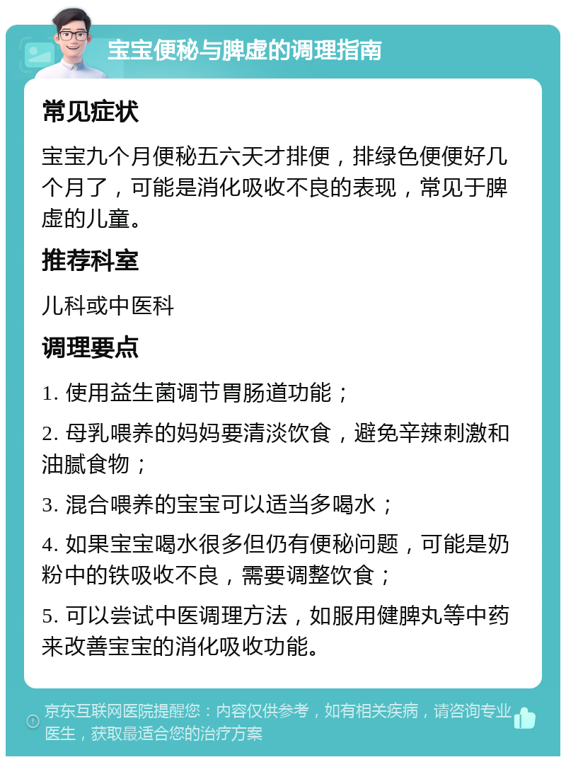 宝宝便秘与脾虚的调理指南 常见症状 宝宝九个月便秘五六天才排便，排绿色便便好几个月了，可能是消化吸收不良的表现，常见于脾虚的儿童。 推荐科室 儿科或中医科 调理要点 1. 使用益生菌调节胃肠道功能； 2. 母乳喂养的妈妈要清淡饮食，避免辛辣刺激和油腻食物； 3. 混合喂养的宝宝可以适当多喝水； 4. 如果宝宝喝水很多但仍有便秘问题，可能是奶粉中的铁吸收不良，需要调整饮食； 5. 可以尝试中医调理方法，如服用健脾丸等中药来改善宝宝的消化吸收功能。