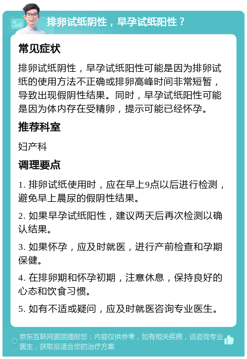 排卵试纸阴性，早孕试纸阳性？ 常见症状 排卵试纸阴性，早孕试纸阳性可能是因为排卵试纸的使用方法不正确或排卵高峰时间非常短暂，导致出现假阴性结果。同时，早孕试纸阳性可能是因为体内存在受精卵，提示可能已经怀孕。 推荐科室 妇产科 调理要点 1. 排卵试纸使用时，应在早上9点以后进行检测，避免早上晨尿的假阴性结果。 2. 如果早孕试纸阳性，建议两天后再次检测以确认结果。 3. 如果怀孕，应及时就医，进行产前检查和孕期保健。 4. 在排卵期和怀孕初期，注意休息，保持良好的心态和饮食习惯。 5. 如有不适或疑问，应及时就医咨询专业医生。