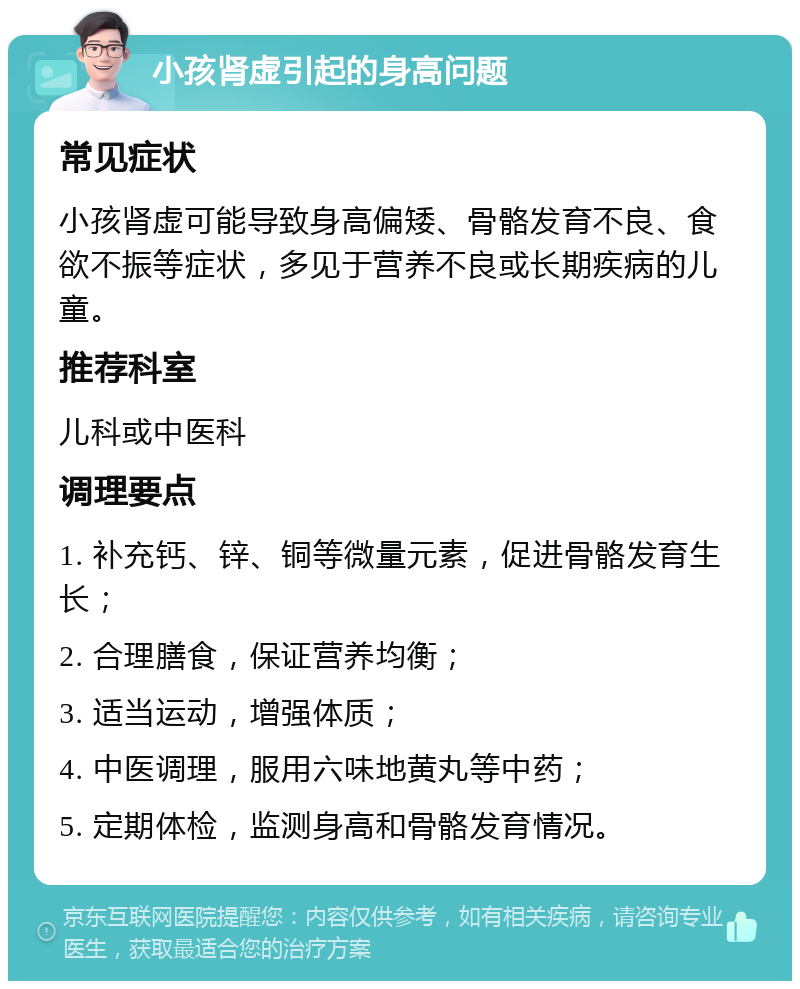 小孩肾虚引起的身高问题 常见症状 小孩肾虚可能导致身高偏矮、骨骼发育不良、食欲不振等症状，多见于营养不良或长期疾病的儿童。 推荐科室 儿科或中医科 调理要点 1. 补充钙、锌、铜等微量元素，促进骨骼发育生长； 2. 合理膳食，保证营养均衡； 3. 适当运动，增强体质； 4. 中医调理，服用六味地黄丸等中药； 5. 定期体检，监测身高和骨骼发育情况。