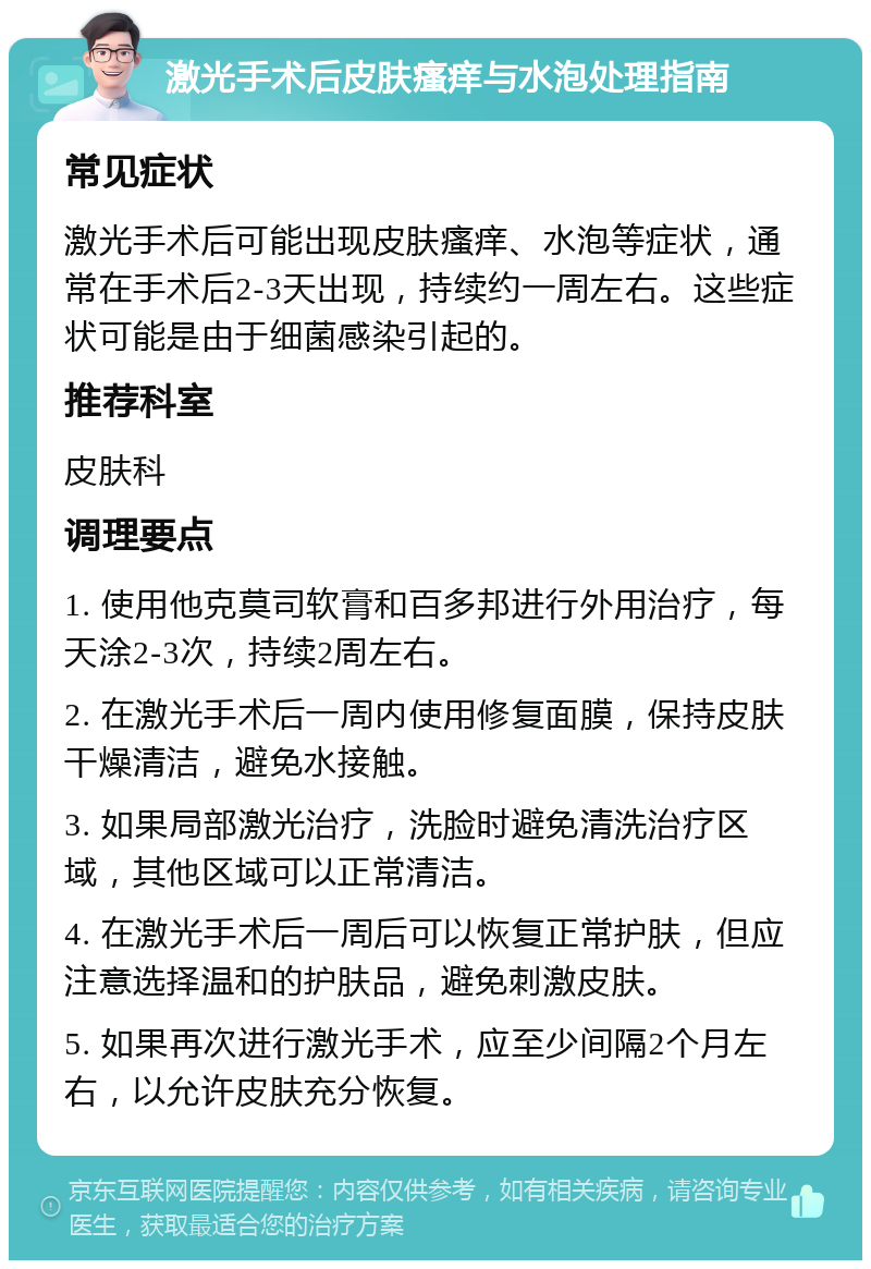 激光手术后皮肤瘙痒与水泡处理指南 常见症状 激光手术后可能出现皮肤瘙痒、水泡等症状，通常在手术后2-3天出现，持续约一周左右。这些症状可能是由于细菌感染引起的。 推荐科室 皮肤科 调理要点 1. 使用他克莫司软膏和百多邦进行外用治疗，每天涂2-3次，持续2周左右。 2. 在激光手术后一周内使用修复面膜，保持皮肤干燥清洁，避免水接触。 3. 如果局部激光治疗，洗脸时避免清洗治疗区域，其他区域可以正常清洁。 4. 在激光手术后一周后可以恢复正常护肤，但应注意选择温和的护肤品，避免刺激皮肤。 5. 如果再次进行激光手术，应至少间隔2个月左右，以允许皮肤充分恢复。