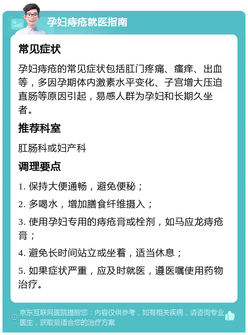 孕妇痔疮就医指南 常见症状 孕妇痔疮的常见症状包括肛门疼痛、瘙痒、出血等，多因孕期体内激素水平变化、子宫增大压迫直肠等原因引起，易感人群为孕妇和长期久坐者。 推荐科室 肛肠科或妇产科 调理要点 1. 保持大便通畅，避免便秘； 2. 多喝水，增加膳食纤维摄入； 3. 使用孕妇专用的痔疮膏或栓剂，如马应龙痔疮膏； 4. 避免长时间站立或坐着，适当休息； 5. 如果症状严重，应及时就医，遵医嘱使用药物治疗。