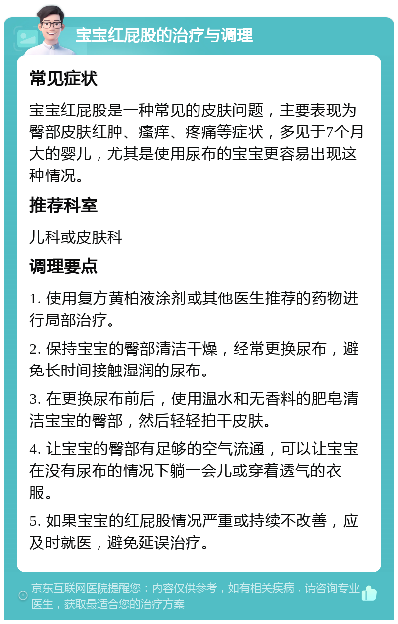 宝宝红屁股的治疗与调理 常见症状 宝宝红屁股是一种常见的皮肤问题，主要表现为臀部皮肤红肿、瘙痒、疼痛等症状，多见于7个月大的婴儿，尤其是使用尿布的宝宝更容易出现这种情况。 推荐科室 儿科或皮肤科 调理要点 1. 使用复方黄柏液涂剂或其他医生推荐的药物进行局部治疗。 2. 保持宝宝的臀部清洁干燥，经常更换尿布，避免长时间接触湿润的尿布。 3. 在更换尿布前后，使用温水和无香料的肥皂清洁宝宝的臀部，然后轻轻拍干皮肤。 4. 让宝宝的臀部有足够的空气流通，可以让宝宝在没有尿布的情况下躺一会儿或穿着透气的衣服。 5. 如果宝宝的红屁股情况严重或持续不改善，应及时就医，避免延误治疗。