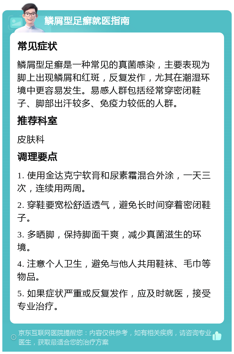 鳞屑型足癣就医指南 常见症状 鳞屑型足癣是一种常见的真菌感染，主要表现为脚上出现鳞屑和红斑，反复发作，尤其在潮湿环境中更容易发生。易感人群包括经常穿密闭鞋子、脚部出汗较多、免疫力较低的人群。 推荐科室 皮肤科 调理要点 1. 使用金达克宁软膏和尿素霜混合外涂，一天三次，连续用两周。 2. 穿鞋要宽松舒适透气，避免长时间穿着密闭鞋子。 3. 多晒脚，保持脚面干爽，减少真菌滋生的环境。 4. 注意个人卫生，避免与他人共用鞋袜、毛巾等物品。 5. 如果症状严重或反复发作，应及时就医，接受专业治疗。