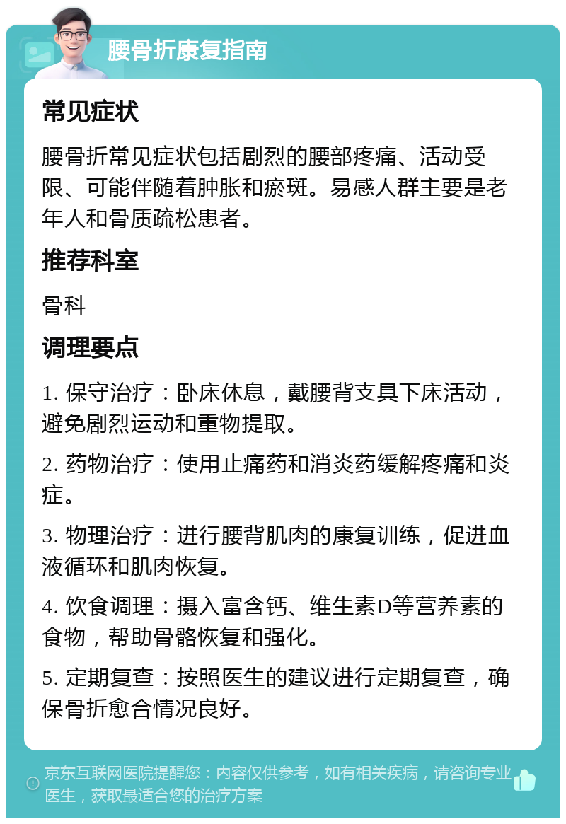 腰骨折康复指南 常见症状 腰骨折常见症状包括剧烈的腰部疼痛、活动受限、可能伴随着肿胀和瘀斑。易感人群主要是老年人和骨质疏松患者。 推荐科室 骨科 调理要点 1. 保守治疗：卧床休息，戴腰背支具下床活动，避免剧烈运动和重物提取。 2. 药物治疗：使用止痛药和消炎药缓解疼痛和炎症。 3. 物理治疗：进行腰背肌肉的康复训练，促进血液循环和肌肉恢复。 4. 饮食调理：摄入富含钙、维生素D等营养素的食物，帮助骨骼恢复和强化。 5. 定期复查：按照医生的建议进行定期复查，确保骨折愈合情况良好。