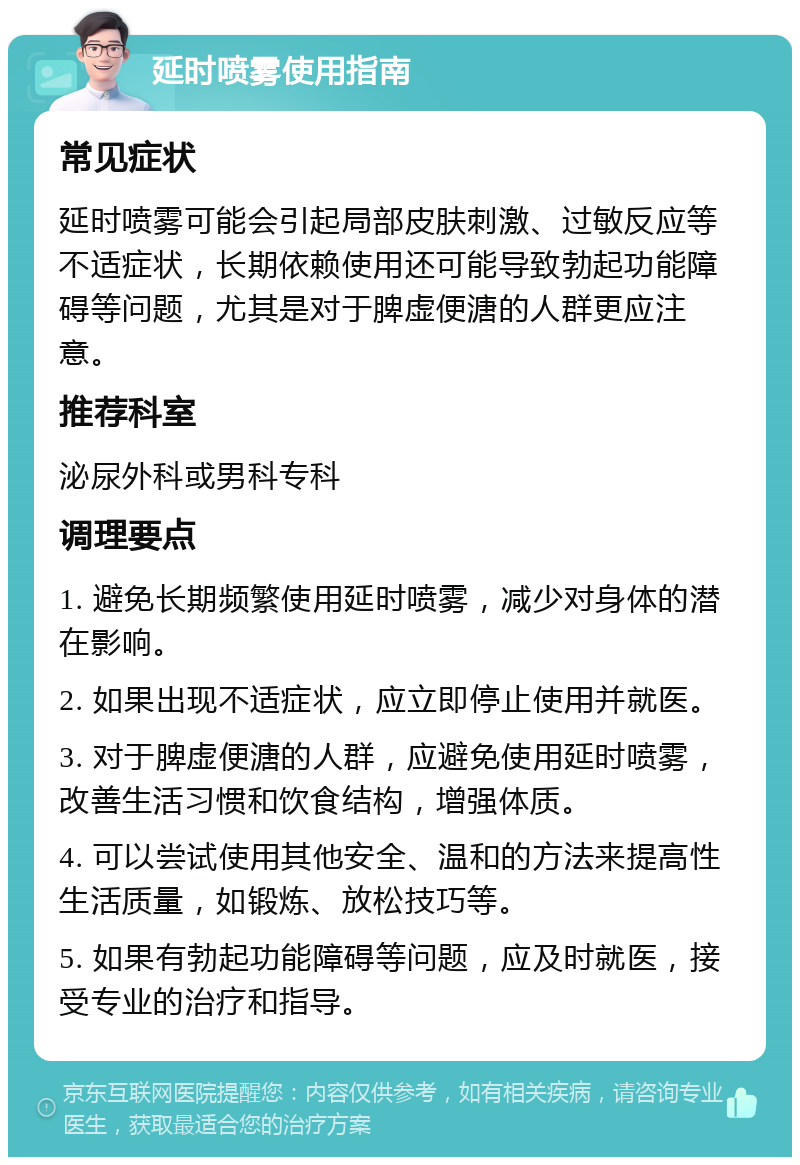 延时喷雾使用指南 常见症状 延时喷雾可能会引起局部皮肤刺激、过敏反应等不适症状，长期依赖使用还可能导致勃起功能障碍等问题，尤其是对于脾虚便溏的人群更应注意。 推荐科室 泌尿外科或男科专科 调理要点 1. 避免长期频繁使用延时喷雾，减少对身体的潜在影响。 2. 如果出现不适症状，应立即停止使用并就医。 3. 对于脾虚便溏的人群，应避免使用延时喷雾，改善生活习惯和饮食结构，增强体质。 4. 可以尝试使用其他安全、温和的方法来提高性生活质量，如锻炼、放松技巧等。 5. 如果有勃起功能障碍等问题，应及时就医，接受专业的治疗和指导。