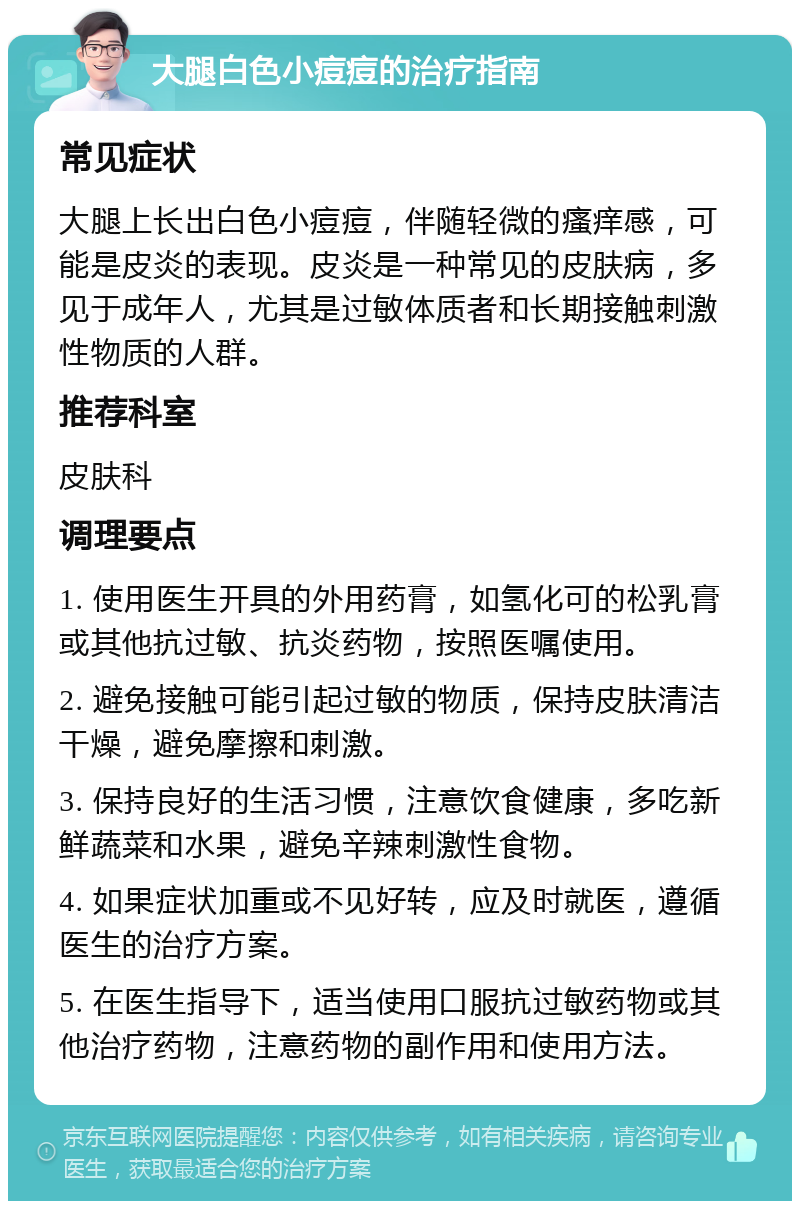 大腿白色小痘痘的治疗指南 常见症状 大腿上长出白色小痘痘，伴随轻微的瘙痒感，可能是皮炎的表现。皮炎是一种常见的皮肤病，多见于成年人，尤其是过敏体质者和长期接触刺激性物质的人群。 推荐科室 皮肤科 调理要点 1. 使用医生开具的外用药膏，如氢化可的松乳膏或其他抗过敏、抗炎药物，按照医嘱使用。 2. 避免接触可能引起过敏的物质，保持皮肤清洁干燥，避免摩擦和刺激。 3. 保持良好的生活习惯，注意饮食健康，多吃新鲜蔬菜和水果，避免辛辣刺激性食物。 4. 如果症状加重或不见好转，应及时就医，遵循医生的治疗方案。 5. 在医生指导下，适当使用口服抗过敏药物或其他治疗药物，注意药物的副作用和使用方法。