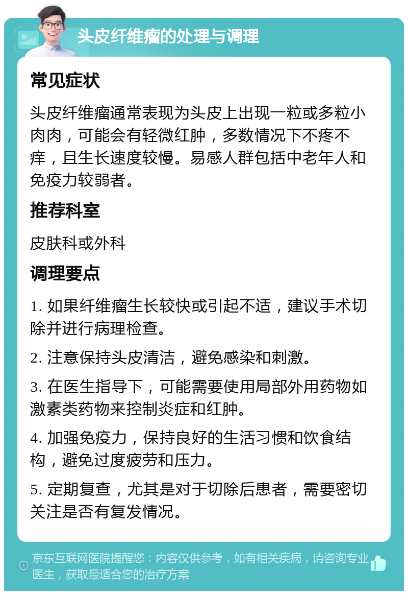 头皮纤维瘤的处理与调理 常见症状 头皮纤维瘤通常表现为头皮上出现一粒或多粒小肉肉，可能会有轻微红肿，多数情况下不疼不痒，且生长速度较慢。易感人群包括中老年人和免疫力较弱者。 推荐科室 皮肤科或外科 调理要点 1. 如果纤维瘤生长较快或引起不适，建议手术切除并进行病理检查。 2. 注意保持头皮清洁，避免感染和刺激。 3. 在医生指导下，可能需要使用局部外用药物如激素类药物来控制炎症和红肿。 4. 加强免疫力，保持良好的生活习惯和饮食结构，避免过度疲劳和压力。 5. 定期复查，尤其是对于切除后患者，需要密切关注是否有复发情况。