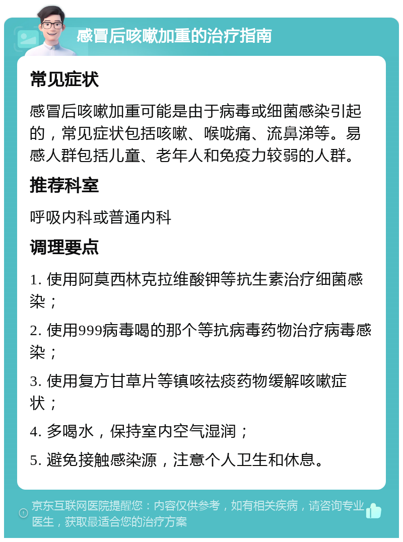 感冒后咳嗽加重的治疗指南 常见症状 感冒后咳嗽加重可能是由于病毒或细菌感染引起的，常见症状包括咳嗽、喉咙痛、流鼻涕等。易感人群包括儿童、老年人和免疫力较弱的人群。 推荐科室 呼吸内科或普通内科 调理要点 1. 使用阿莫西林克拉维酸钾等抗生素治疗细菌感染； 2. 使用999病毒喝的那个等抗病毒药物治疗病毒感染； 3. 使用复方甘草片等镇咳祛痰药物缓解咳嗽症状； 4. 多喝水，保持室内空气湿润； 5. 避免接触感染源，注意个人卫生和休息。