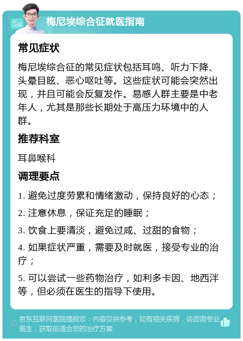 梅尼埃综合征就医指南 常见症状 梅尼埃综合征的常见症状包括耳鸣、听力下降、头晕目眩、恶心呕吐等。这些症状可能会突然出现，并且可能会反复发作。易感人群主要是中老年人，尤其是那些长期处于高压力环境中的人群。 推荐科室 耳鼻喉科 调理要点 1. 避免过度劳累和情绪激动，保持良好的心态； 2. 注意休息，保证充足的睡眠； 3. 饮食上要清淡，避免过咸、过甜的食物； 4. 如果症状严重，需要及时就医，接受专业的治疗； 5. 可以尝试一些药物治疗，如利多卡因、地西泮等，但必须在医生的指导下使用。