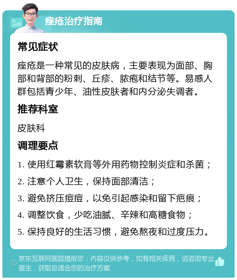 痤疮治疗指南 常见症状 痤疮是一种常见的皮肤病，主要表现为面部、胸部和背部的粉刺、丘疹、脓疱和结节等。易感人群包括青少年、油性皮肤者和内分泌失调者。 推荐科室 皮肤科 调理要点 1. 使用红霉素软膏等外用药物控制炎症和杀菌； 2. 注意个人卫生，保持面部清洁； 3. 避免挤压痘痘，以免引起感染和留下疤痕； 4. 调整饮食，少吃油腻、辛辣和高糖食物； 5. 保持良好的生活习惯，避免熬夜和过度压力。