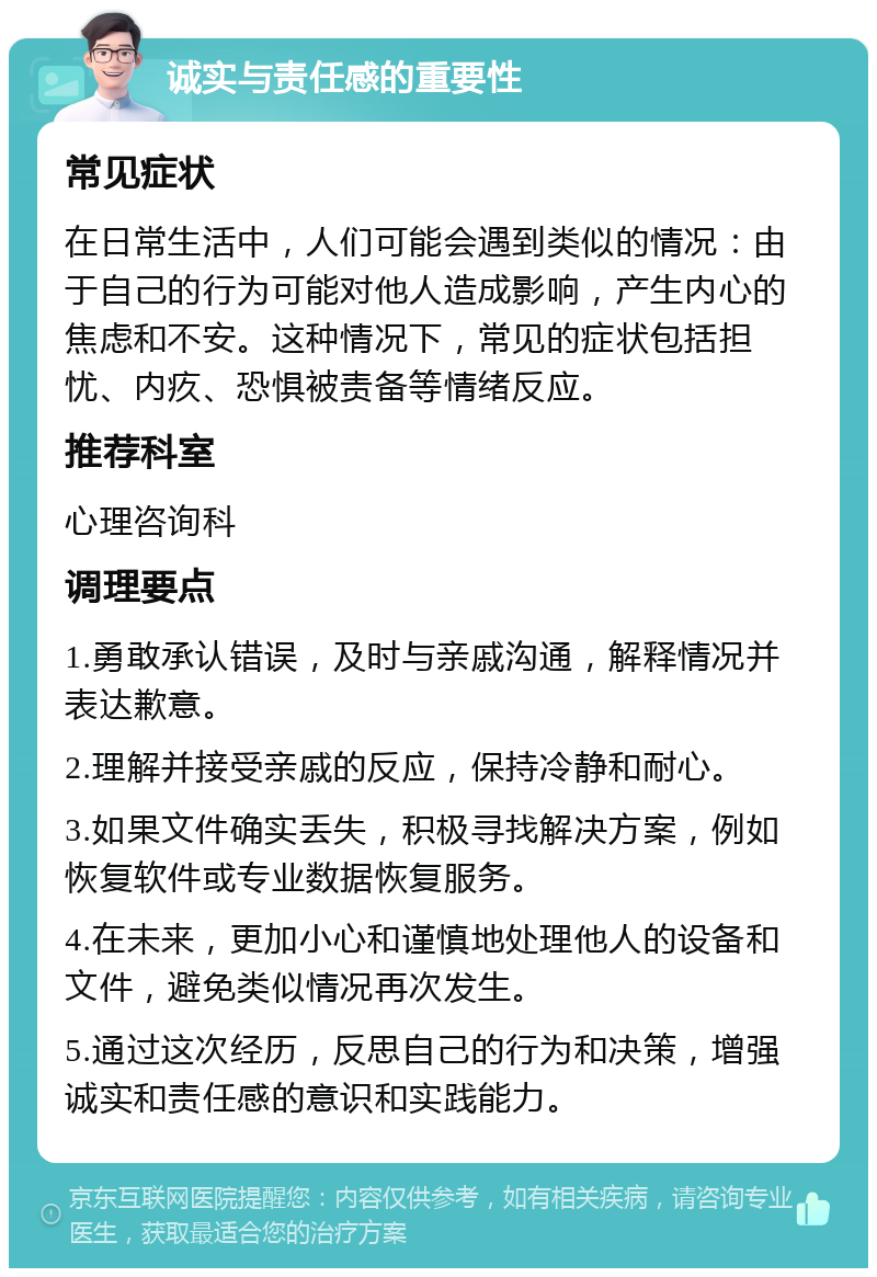 诚实与责任感的重要性 常见症状 在日常生活中，人们可能会遇到类似的情况：由于自己的行为可能对他人造成影响，产生内心的焦虑和不安。这种情况下，常见的症状包括担忧、内疚、恐惧被责备等情绪反应。 推荐科室 心理咨询科 调理要点 1.勇敢承认错误，及时与亲戚沟通，解释情况并表达歉意。 2.理解并接受亲戚的反应，保持冷静和耐心。 3.如果文件确实丢失，积极寻找解决方案，例如恢复软件或专业数据恢复服务。 4.在未来，更加小心和谨慎地处理他人的设备和文件，避免类似情况再次发生。 5.通过这次经历，反思自己的行为和决策，增强诚实和责任感的意识和实践能力。