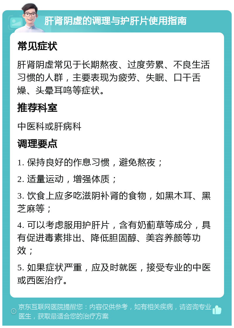 肝肾阴虚的调理与护肝片使用指南 常见症状 肝肾阴虚常见于长期熬夜、过度劳累、不良生活习惯的人群，主要表现为疲劳、失眠、口干舌燥、头晕耳鸣等症状。 推荐科室 中医科或肝病科 调理要点 1. 保持良好的作息习惯，避免熬夜； 2. 适量运动，增强体质； 3. 饮食上应多吃滋阴补肾的食物，如黑木耳、黑芝麻等； 4. 可以考虑服用护肝片，含有奶蓟草等成分，具有促进毒素排出、降低胆固醇、美容养颜等功效； 5. 如果症状严重，应及时就医，接受专业的中医或西医治疗。