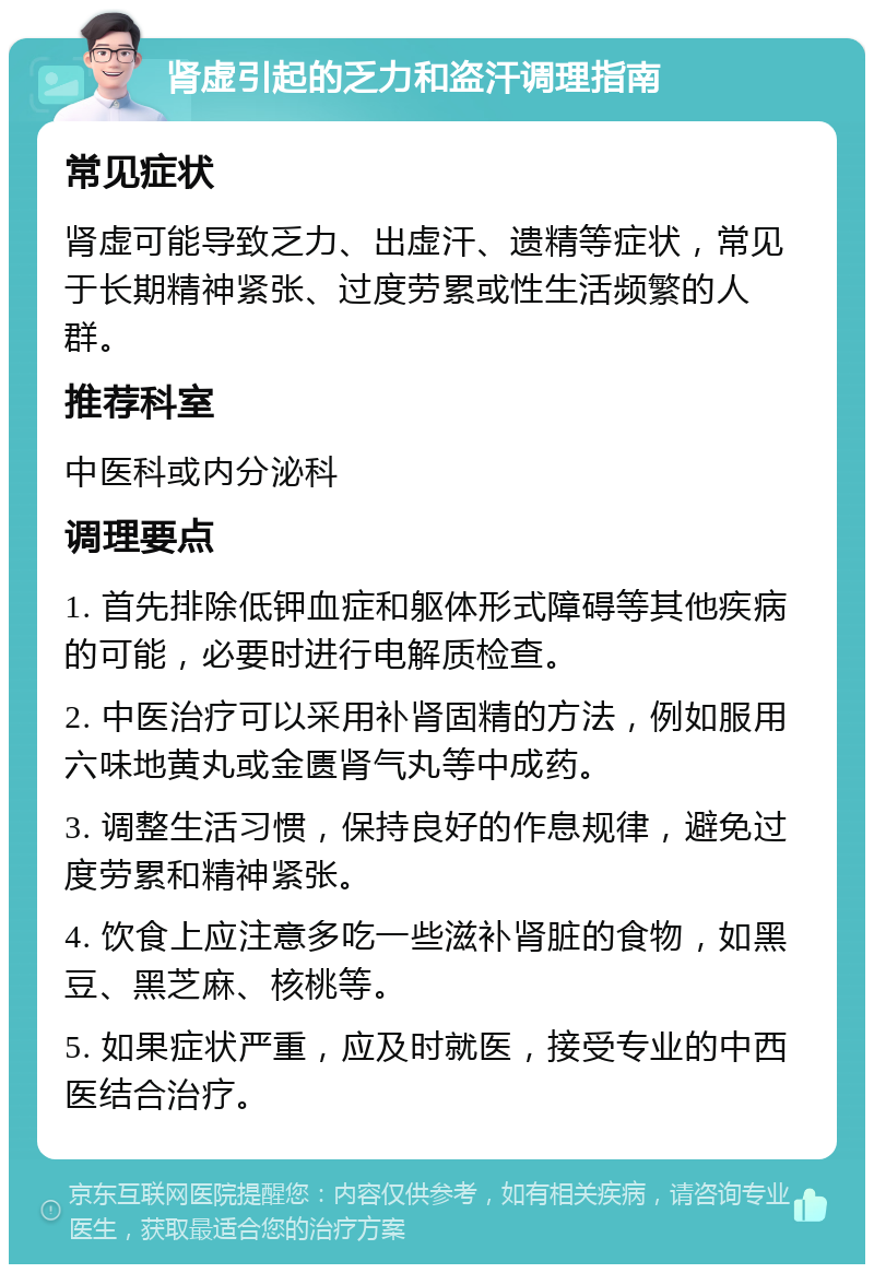 肾虚引起的乏力和盗汗调理指南 常见症状 肾虚可能导致乏力、出虚汗、遗精等症状，常见于长期精神紧张、过度劳累或性生活频繁的人群。 推荐科室 中医科或内分泌科 调理要点 1. 首先排除低钾血症和躯体形式障碍等其他疾病的可能，必要时进行电解质检查。 2. 中医治疗可以采用补肾固精的方法，例如服用六味地黄丸或金匮肾气丸等中成药。 3. 调整生活习惯，保持良好的作息规律，避免过度劳累和精神紧张。 4. 饮食上应注意多吃一些滋补肾脏的食物，如黑豆、黑芝麻、核桃等。 5. 如果症状严重，应及时就医，接受专业的中西医结合治疗。