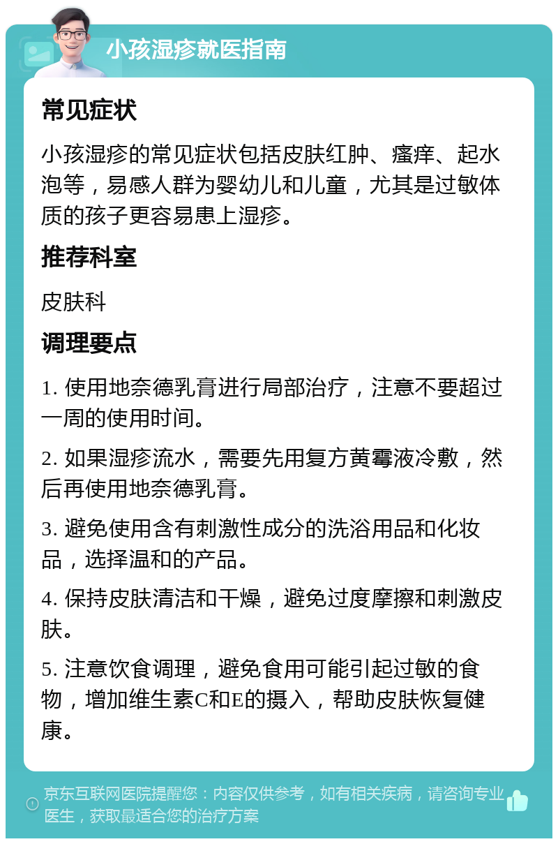 小孩湿疹就医指南 常见症状 小孩湿疹的常见症状包括皮肤红肿、瘙痒、起水泡等，易感人群为婴幼儿和儿童，尤其是过敏体质的孩子更容易患上湿疹。 推荐科室 皮肤科 调理要点 1. 使用地奈德乳膏进行局部治疗，注意不要超过一周的使用时间。 2. 如果湿疹流水，需要先用复方黄霉液冷敷，然后再使用地奈德乳膏。 3. 避免使用含有刺激性成分的洗浴用品和化妆品，选择温和的产品。 4. 保持皮肤清洁和干燥，避免过度摩擦和刺激皮肤。 5. 注意饮食调理，避免食用可能引起过敏的食物，增加维生素C和E的摄入，帮助皮肤恢复健康。