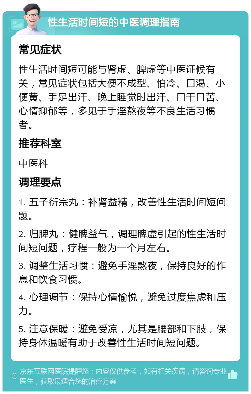 性生活时间短的中医调理指南 常见症状 性生活时间短可能与肾虚、脾虚等中医证候有关，常见症状包括大便不成型、怕冷、口渴、小便黄、手足出汗、晚上睡觉时出汗、口干口苦、心情抑郁等，多见于手淫熬夜等不良生活习惯者。 推荐科室 中医科 调理要点 1. 五子衍宗丸：补肾益精，改善性生活时间短问题。 2. 归脾丸：健脾益气，调理脾虚引起的性生活时间短问题，疗程一般为一个月左右。 3. 调整生活习惯：避免手淫熬夜，保持良好的作息和饮食习惯。 4. 心理调节：保持心情愉悦，避免过度焦虑和压力。 5. 注意保暖：避免受凉，尤其是腰部和下肢，保持身体温暖有助于改善性生活时间短问题。