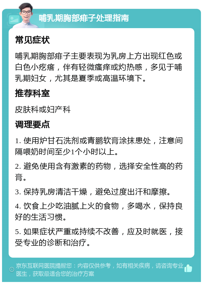 哺乳期胸部痱子处理指南 常见症状 哺乳期胸部痱子主要表现为乳房上方出现红色或白色小疙瘩，伴有轻微瘙痒或灼热感，多见于哺乳期妇女，尤其是夏季或高温环境下。 推荐科室 皮肤科或妇产科 调理要点 1. 使用炉甘石洗剂或青鹏软膏涂抹患处，注意间隔喂奶时间至少1个小时以上。 2. 避免使用含有激素的药物，选择安全性高的药膏。 3. 保持乳房清洁干燥，避免过度出汗和摩擦。 4. 饮食上少吃油腻上火的食物，多喝水，保持良好的生活习惯。 5. 如果症状严重或持续不改善，应及时就医，接受专业的诊断和治疗。