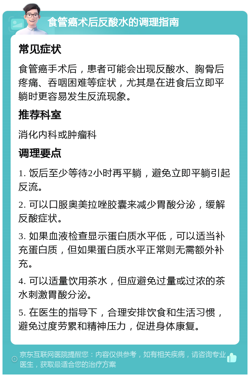 食管癌术后反酸水的调理指南 常见症状 食管癌手术后，患者可能会出现反酸水、胸骨后疼痛、吞咽困难等症状，尤其是在进食后立即平躺时更容易发生反流现象。 推荐科室 消化内科或肿瘤科 调理要点 1. 饭后至少等待2小时再平躺，避免立即平躺引起反流。 2. 可以口服奥美拉唑胶囊来减少胃酸分泌，缓解反酸症状。 3. 如果血液检查显示蛋白质水平低，可以适当补充蛋白质，但如果蛋白质水平正常则无需额外补充。 4. 可以适量饮用茶水，但应避免过量或过浓的茶水刺激胃酸分泌。 5. 在医生的指导下，合理安排饮食和生活习惯，避免过度劳累和精神压力，促进身体康复。