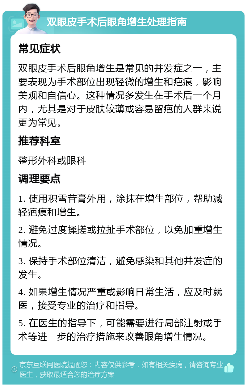 双眼皮手术后眼角增生处理指南 常见症状 双眼皮手术后眼角增生是常见的并发症之一，主要表现为手术部位出现轻微的增生和疤痕，影响美观和自信心。这种情况多发生在手术后一个月内，尤其是对于皮肤较薄或容易留疤的人群来说更为常见。 推荐科室 整形外科或眼科 调理要点 1. 使用积雪苷膏外用，涂抹在增生部位，帮助减轻疤痕和增生。 2. 避免过度揉搓或拉扯手术部位，以免加重增生情况。 3. 保持手术部位清洁，避免感染和其他并发症的发生。 4. 如果增生情况严重或影响日常生活，应及时就医，接受专业的治疗和指导。 5. 在医生的指导下，可能需要进行局部注射或手术等进一步的治疗措施来改善眼角增生情况。