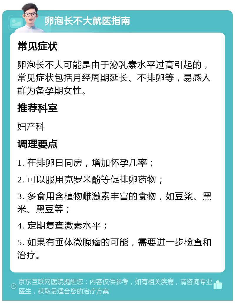 卵泡长不大就医指南 常见症状 卵泡长不大可能是由于泌乳素水平过高引起的，常见症状包括月经周期延长、不排卵等，易感人群为备孕期女性。 推荐科室 妇产科 调理要点 1. 在排卵日同房，增加怀孕几率； 2. 可以服用克罗米酚等促排卵药物； 3. 多食用含植物雌激素丰富的食物，如豆浆、黑米、黑豆等； 4. 定期复查激素水平； 5. 如果有垂体微腺瘤的可能，需要进一步检查和治疗。