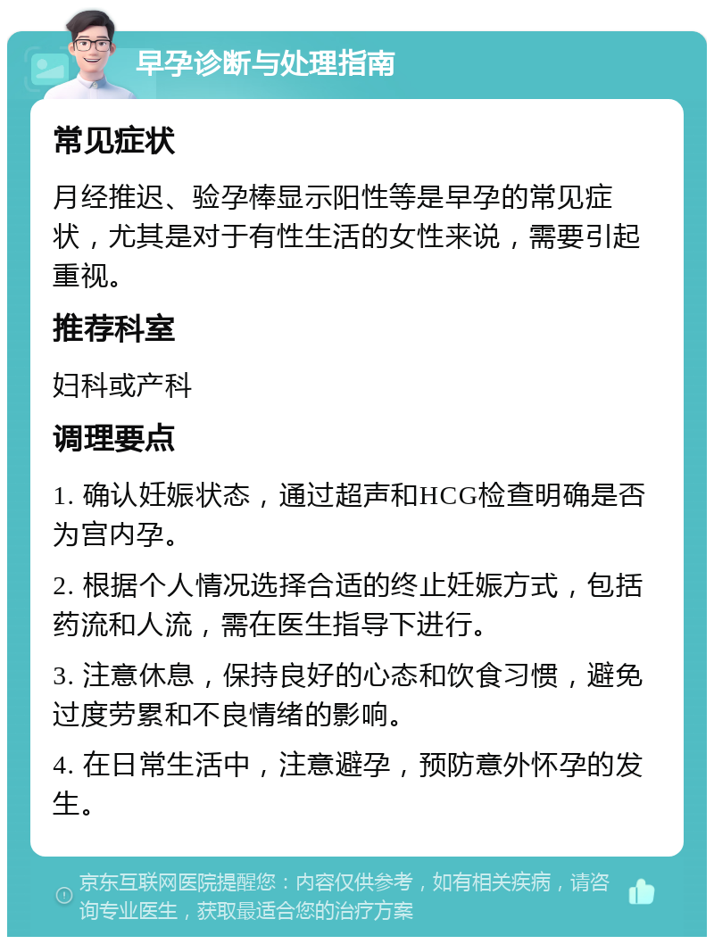 早孕诊断与处理指南 常见症状 月经推迟、验孕棒显示阳性等是早孕的常见症状，尤其是对于有性生活的女性来说，需要引起重视。 推荐科室 妇科或产科 调理要点 1. 确认妊娠状态，通过超声和HCG检查明确是否为宫内孕。 2. 根据个人情况选择合适的终止妊娠方式，包括药流和人流，需在医生指导下进行。 3. 注意休息，保持良好的心态和饮食习惯，避免过度劳累和不良情绪的影响。 4. 在日常生活中，注意避孕，预防意外怀孕的发生。