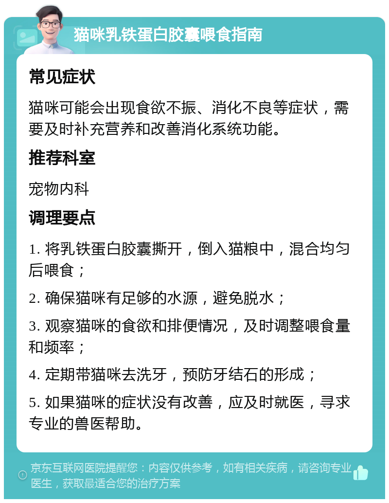 猫咪乳铁蛋白胶囊喂食指南 常见症状 猫咪可能会出现食欲不振、消化不良等症状，需要及时补充营养和改善消化系统功能。 推荐科室 宠物内科 调理要点 1. 将乳铁蛋白胶囊撕开，倒入猫粮中，混合均匀后喂食； 2. 确保猫咪有足够的水源，避免脱水； 3. 观察猫咪的食欲和排便情况，及时调整喂食量和频率； 4. 定期带猫咪去洗牙，预防牙结石的形成； 5. 如果猫咪的症状没有改善，应及时就医，寻求专业的兽医帮助。