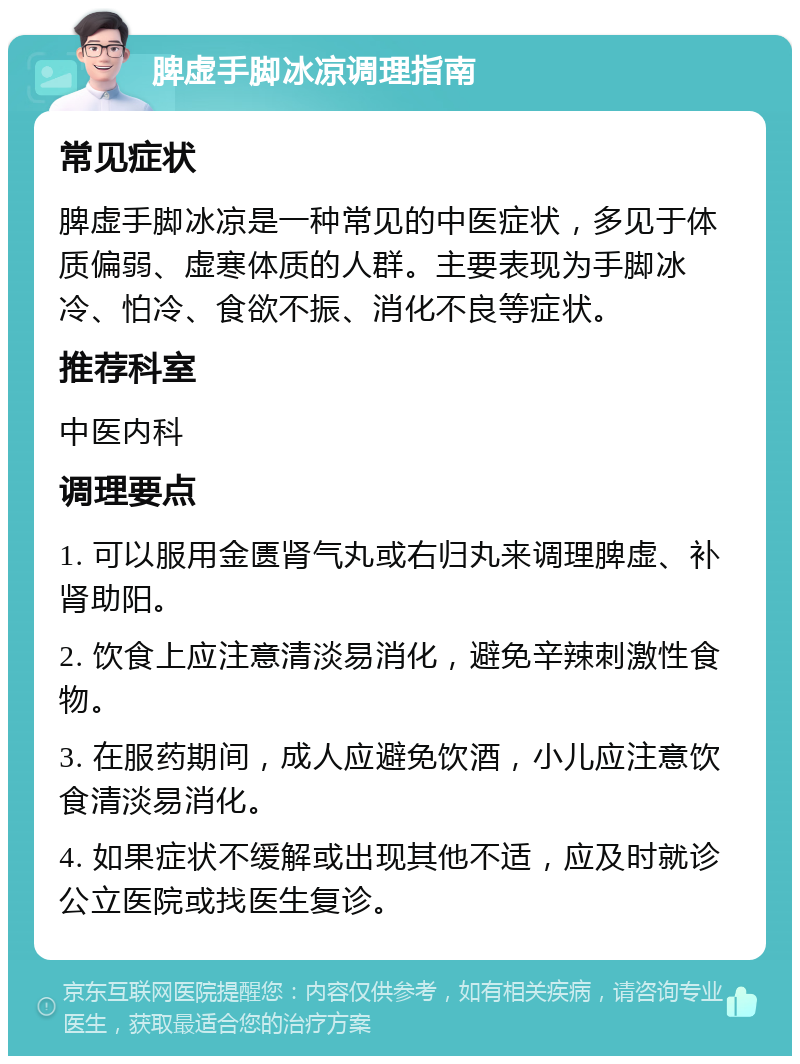 脾虚手脚冰凉调理指南 常见症状 脾虚手脚冰凉是一种常见的中医症状，多见于体质偏弱、虚寒体质的人群。主要表现为手脚冰冷、怕冷、食欲不振、消化不良等症状。 推荐科室 中医内科 调理要点 1. 可以服用金匮肾气丸或右归丸来调理脾虚、补肾助阳。 2. 饮食上应注意清淡易消化，避免辛辣刺激性食物。 3. 在服药期间，成人应避免饮酒，小儿应注意饮食清淡易消化。 4. 如果症状不缓解或出现其他不适，应及时就诊公立医院或找医生复诊。