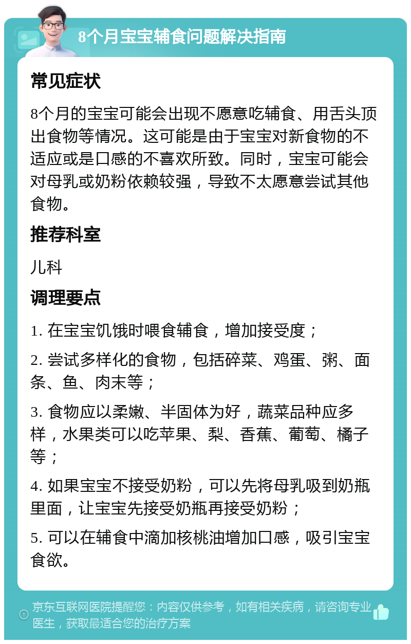 8个月宝宝辅食问题解决指南 常见症状 8个月的宝宝可能会出现不愿意吃辅食、用舌头顶出食物等情况。这可能是由于宝宝对新食物的不适应或是口感的不喜欢所致。同时，宝宝可能会对母乳或奶粉依赖较强，导致不太愿意尝试其他食物。 推荐科室 儿科 调理要点 1. 在宝宝饥饿时喂食辅食，增加接受度； 2. 尝试多样化的食物，包括碎菜、鸡蛋、粥、面条、鱼、肉末等； 3. 食物应以柔嫩、半固体为好，蔬菜品种应多样，水果类可以吃苹果、梨、香蕉、葡萄、橘子等； 4. 如果宝宝不接受奶粉，可以先将母乳吸到奶瓶里面，让宝宝先接受奶瓶再接受奶粉； 5. 可以在辅食中滴加核桃油增加口感，吸引宝宝食欲。