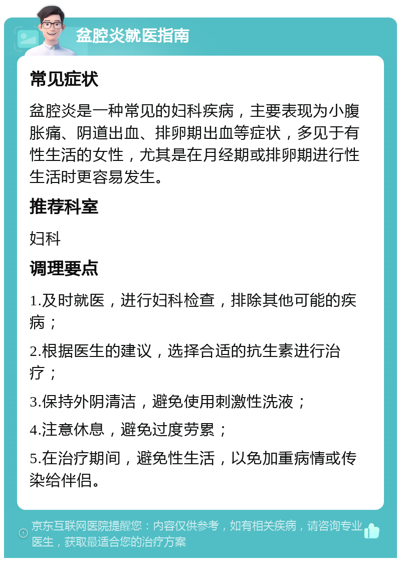 盆腔炎就医指南 常见症状 盆腔炎是一种常见的妇科疾病，主要表现为小腹胀痛、阴道出血、排卵期出血等症状，多见于有性生活的女性，尤其是在月经期或排卵期进行性生活时更容易发生。 推荐科室 妇科 调理要点 1.及时就医，进行妇科检查，排除其他可能的疾病； 2.根据医生的建议，选择合适的抗生素进行治疗； 3.保持外阴清洁，避免使用刺激性洗液； 4.注意休息，避免过度劳累； 5.在治疗期间，避免性生活，以免加重病情或传染给伴侣。