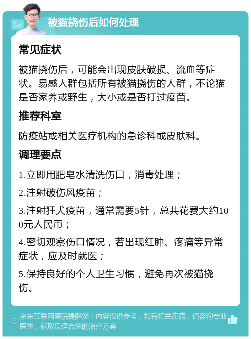 被猫挠伤后如何处理 常见症状 被猫挠伤后，可能会出现皮肤破损、流血等症状。易感人群包括所有被猫挠伤的人群，不论猫是否家养或野生，大小或是否打过疫苗。 推荐科室 防疫站或相关医疗机构的急诊科或皮肤科。 调理要点 1.立即用肥皂水清洗伤口，消毒处理； 2.注射破伤风疫苗； 3.注射狂犬疫苗，通常需要5针，总共花费大约100元人民币； 4.密切观察伤口情况，若出现红肿、疼痛等异常症状，应及时就医； 5.保持良好的个人卫生习惯，避免再次被猫挠伤。